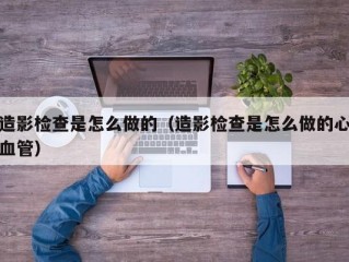 造影检查是怎么做的（造影检查是怎么做的心血管）