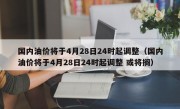 国内油价将于4月28日24时起调整（国内油价将于4月28日24时起调整 或将搁）