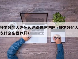 肝不好的人吃什么好能养肝护肝（肝不好的人吃什么东西养肝）