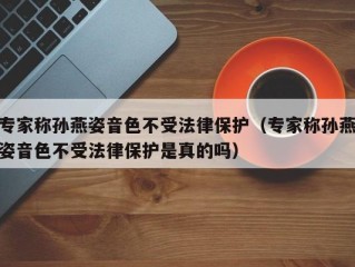 专家称孙燕姿音色不受法律保护（专家称孙燕姿音色不受法律保护是真的吗）