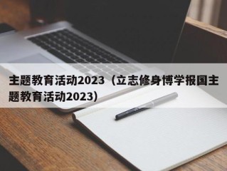 主题教育活动2023（立志修身博学报国主题教育活动2023）