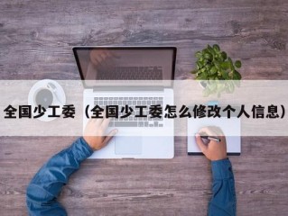 全国少工委（全国少工委怎么修改个人信息）