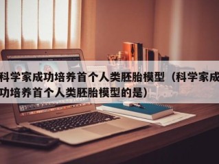 科学家成功培养首个人类胚胎模型（科学家成功培养首个人类胚胎模型的是）