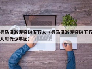 兵马俑游客突破五万人（兵马俑游客突破五万人时代少年团）