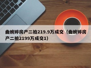 曲婉婷房产二拍219.9万成交（曲婉婷房产二拍2199万成交1）