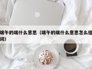 端午的端什么意思（端午的端什么意思怎么组词）