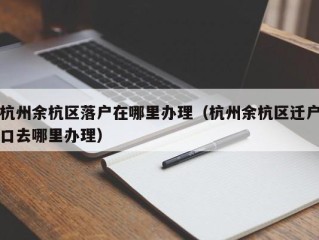 杭州余杭区落户在哪里办理（杭州余杭区迁户口去哪里办理）