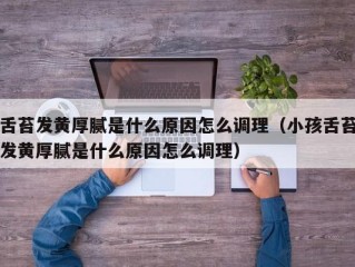 舌苔发黄厚腻是什么原因怎么调理（小孩舌苔发黄厚腻是什么原因怎么调理）