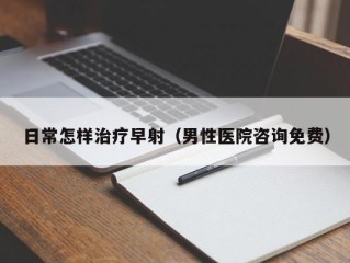 日常怎样治疗早射（男性医院咨询免费）