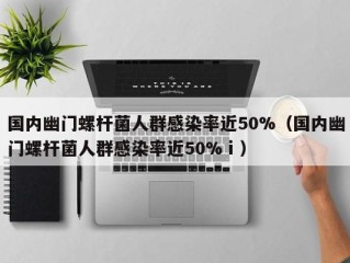 国内幽门螺杆菌人群感染率近50%（国内幽门螺杆菌人群感染率近50%ⅰ）