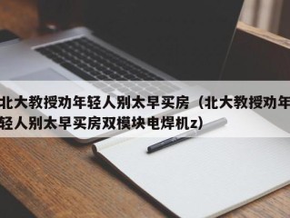 北大教授劝年轻人别太早买房（北大教授劝年轻人别太早买房双模块电焊机z）