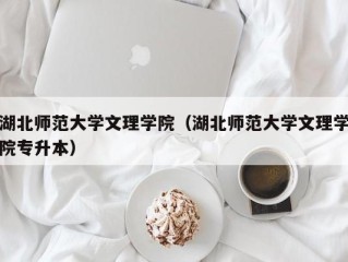 湖北师范大学文理学院（湖北师范大学文理学院专升本）