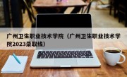 广州卫生职业技术学院（广州卫生职业技术学院2023录取线）