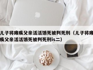 儿子将瘫痪父亲活活饿死被判死刑（儿子将瘫痪父亲活活饿死被判死刑is二）