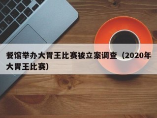 餐馆举办大胃王比赛被立案调查（2020年大胃王比赛）