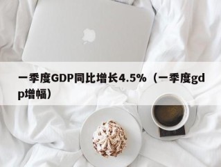 一季度GDP同比增长4.5%（一季度gdp增幅）