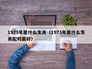 1973年属什么生肖（1973年属什么生肖配对最好）