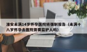 淮安未满14岁怀孕医院将强制报告（未满十八岁怀孕去医院需要监护人吗）