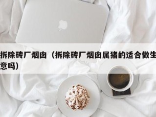 拆除砖厂烟囱（拆除砖厂烟囱属猪的适合做生意吗）