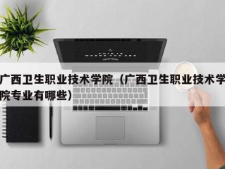 广西卫生职业技术学院（广西卫生职业技术学院专业有哪些）