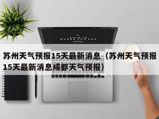 苏州天气预报15天最新消息（苏州天气预报15天最新消息成都天气预报）