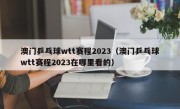 澳门乒乓球wtt赛程2023（澳门乒乓球wtt赛程2023在哪里看的）