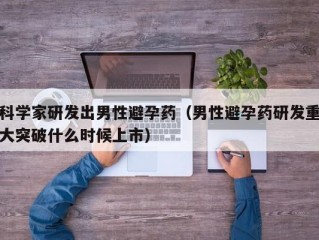 科学家研发出男性避孕药（男性避孕药研发重大突破什么时候上市）