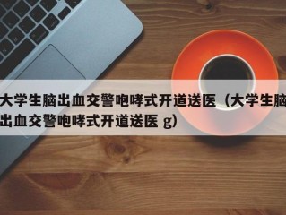 大学生脑出血交警咆哮式开道送医（大学生脑出血交警咆哮式开道送医 g）