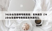 742分女生报师专教育局：竞争激烈（742分女生报师专教育局竞争激烈?）