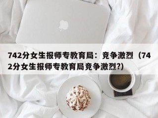 742分女生报师专教育局：竞争激烈（742分女生报师专教育局竞争激烈?）