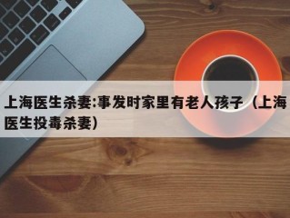 上海医生杀妻:事发时家里有老人孩子（上海医生投毒杀妻）