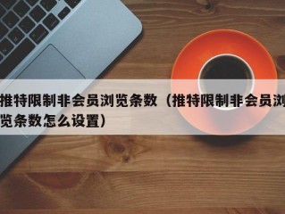 推特限制非会员浏览条数（推特限制非会员浏览条数怎么设置）