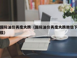 国际油价再度大跌（国际油价再度大跌微信下载）