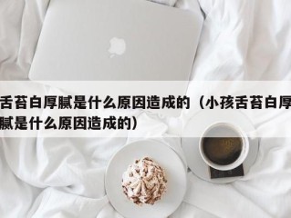 舌苔白厚腻是什么原因造成的（小孩舌苔白厚腻是什么原因造成的）