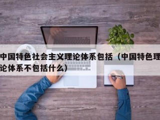 中国特色社会主义理论体系包括（中国特色理论体系不包括什么）