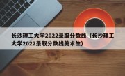 长沙理工大学2022录取分数线（长沙理工大学2022录取分数线美术生）