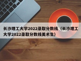 长沙理工大学2022录取分数线（长沙理工大学2022录取分数线美术生）