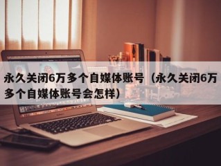 永久关闭6万多个自媒体账号（永久关闭6万多个自媒体账号会怎样）