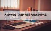 男性ed治疗（男性ed治疗大概多少钱一盒）