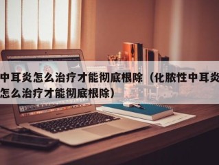 中耳炎怎么治疗才能彻底根除（化脓性中耳炎怎么治疗才能彻底根除）