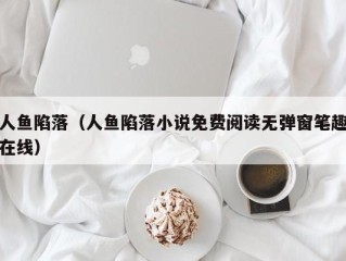 人鱼陷落（人鱼陷落小说免费阅读无弹窗笔趣在线）