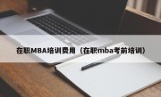 在职MBA培训费用（在职mba考前培训）