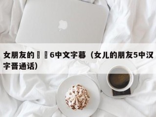 女朋友的妺妺6中文字幕（女儿的朋友5中汉字晋通话）