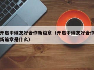 开启中俄友好合作新篇章（开启中俄友好合作新篇章是什么）