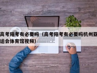 高考陪考有必要吗（高考陪考有必要吗杭州亚运会体育馆视频）