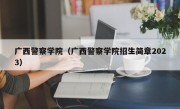 广西警察学院（广西警察学院招生简章2023）