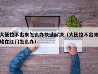 大便拉不出来怎么办快速解决（大便拉不出来堵在肛门怎么办）