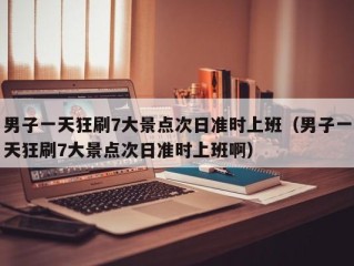 男子一天狂刷7大景点次日准时上班（男子一天狂刷7大景点次日准时上班啊）