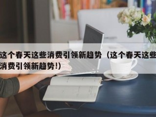 这个春天这些消费引领新趋势（这个春天这些消费引领新趋势!）