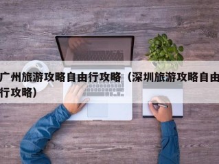 广州旅游攻略自由行攻略（深圳旅游攻略自由行攻略）